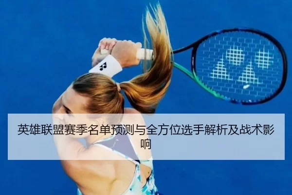 英雄联盟赛季名单预测与全方位选手解析及战术影响
