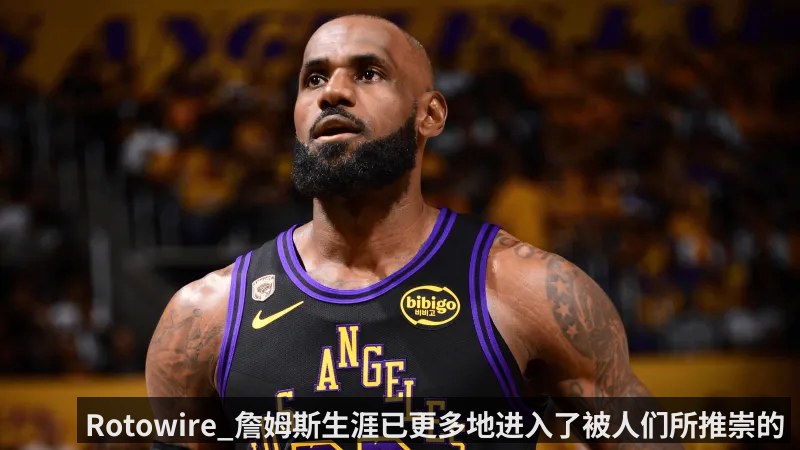 Rotowire_詹姆斯生涯已更多地进入了被人们所推崇的阶段